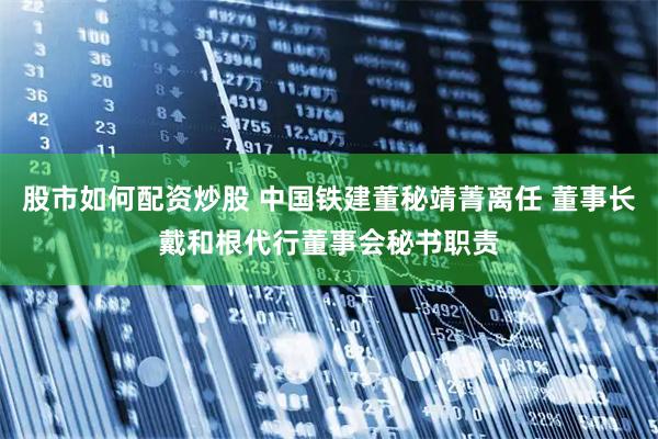 股市如何配资炒股 中国铁建董秘靖菁离任 董事长戴和根代行董事会秘书职责